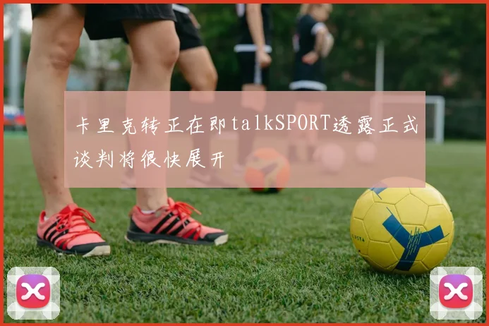 卡里克转正在即talkSPORT透露正式谈判将很快展开