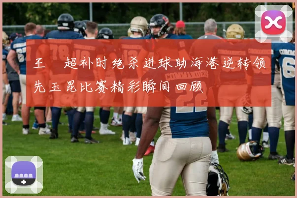 王燊超补时绝杀进球助海港逆转领先玉昆比赛精彩瞬间回顾