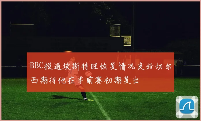 BBC报道埃斯特旺恢复情况良好切尔西期待他在季前赛初期复出