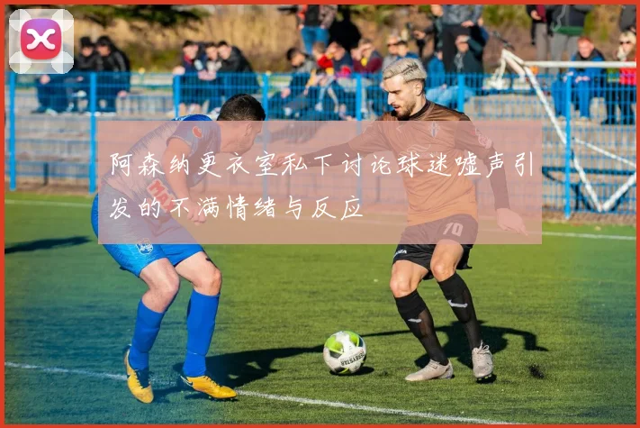 阿森纳更衣室私下讨论球迷嘘声引发的不满情绪与反应