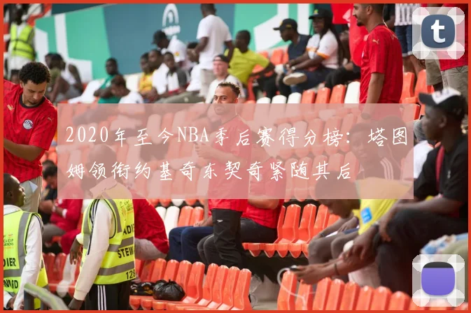 2020年至今NBA季后赛得分榜：塔图姆领衔约基奇东契奇紧随其后