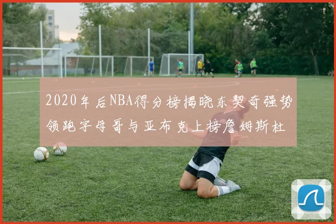 2020年后NBA得分榜揭晓东契奇强势领跑字母哥与亚布克上榜詹姆斯杜兰特库里未入前列